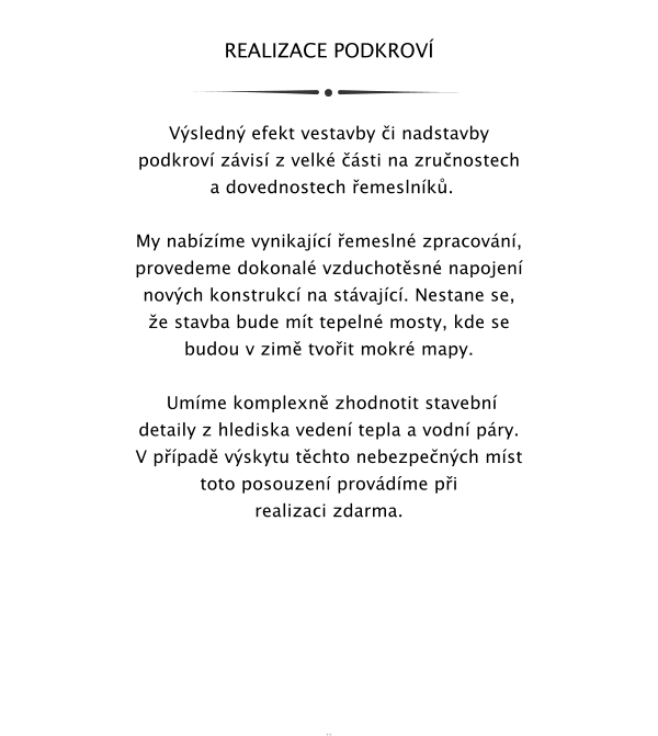 REALIZACE PODKROV    Vsledn efekt vestavby i nadstavby  podkrov zvis z velk sti na zrunostech  a dovednostech emeslnk.  My nabzme vynikajc emesln zpracovn, provedeme dokonal vzduchotsn napojen novch konstrukc na stvajc. Nestane se, e stavba bude mt tepeln mosty, kde se budou v zim tvoit mokr mapy.   Umme komplexn zhodnotit stavebn detaily z hlediska veden tepla a vodn pry. V ppad vskytu tchto nebezpench mst toto posouzen provdme pi realizaci zdarma.            